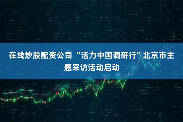 在线炒股配资公司 “活力中国调研行”北京市主题采访活动启动