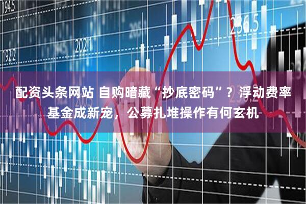 配资头条网站 自购暗藏“抄底密码”？浮动费率基金成新宠，公募扎堆操作有何玄机
