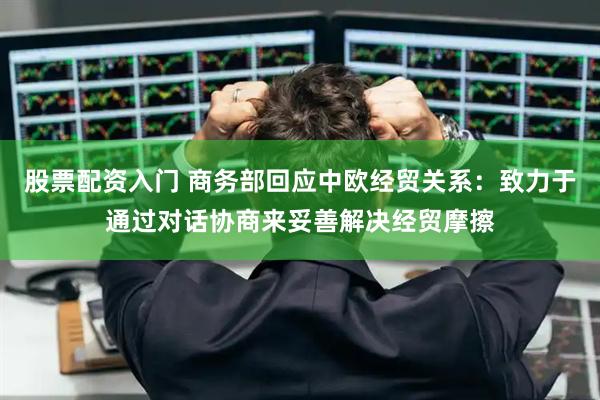 股票配资入门 商务部回应中欧经贸关系：致力于通过对话协商来妥善解决经贸摩擦