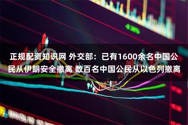 正规配资知识网 外交部：已有1600余名中国公民从伊朗安全撤离 数百名中国公民从以色列撤离