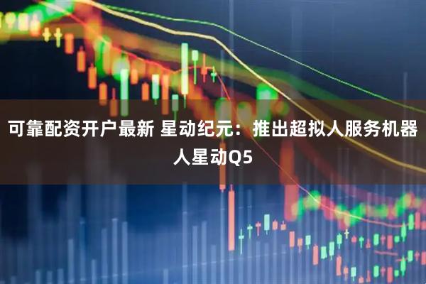 可靠配资开户最新 星动纪元：推出超拟人服务机器人星动Q5