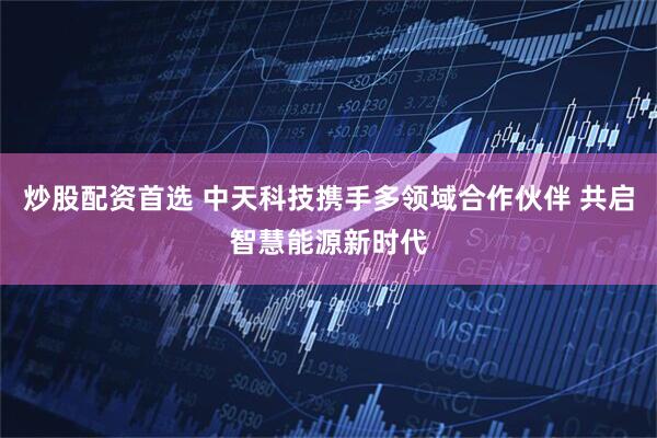 炒股配资首选 中天科技携手多领域合作伙伴 共启智慧能源新时代