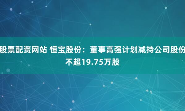 股票配资网站 恒宝股份：董事高强计划减持公司股份不超19.75万股