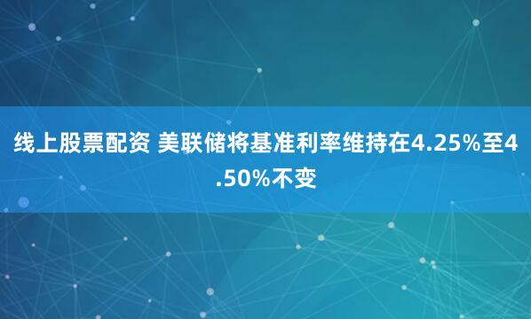 线上股票配资 美联储将基准利率维持在4.25%至4.50%不变