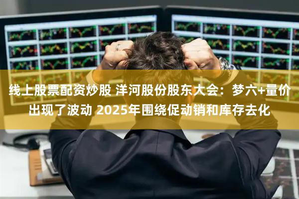 线上股票配资炒股 洋河股份股东大会：梦六+量价出现了波动 2025年围绕促动销和库存去化