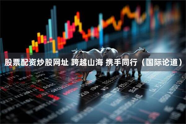 股票配资炒股网址 跨越山海 携手同行（国际论道）