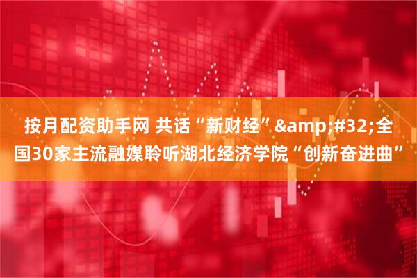 按月配资助手网 共话“新财经”&#32;全国30家主流融媒聆听湖北经济学院“创新奋进曲”