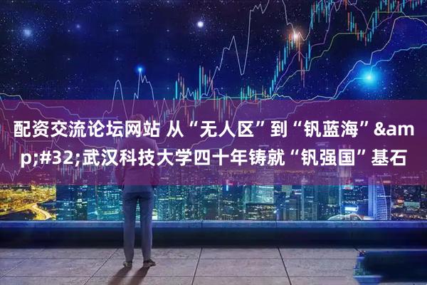配资交流论坛网站 从“无人区”到“钒蓝海”&#32;武汉科技大学四十年铸就“钒强国”基石