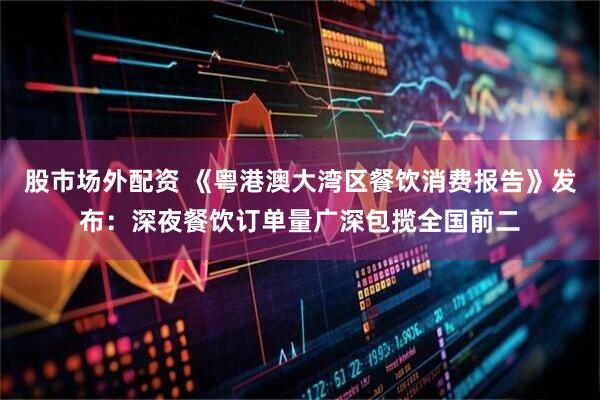 股市场外配资 《粤港澳大湾区餐饮消费报告》发布：深夜餐饮订单量广深包揽全国前二