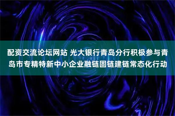 配资交流论坛网站 光大银行青岛分行积极参与青岛市专精特新中小企业融链固链建链常态化行动