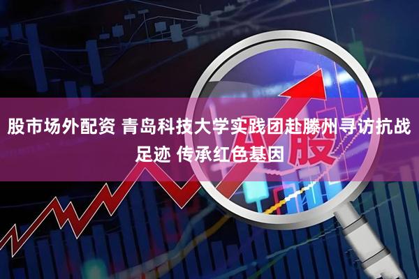 股市场外配资 青岛科技大学实践团赴滕州寻访抗战足迹 传承红色基因