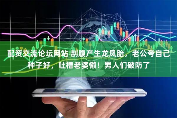 配资交流论坛网站 剖腹产生龙凤胎，老公夸自己种子好，吐槽老婆懒！男人们破防了