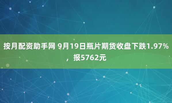 按月配资助手网 9月19日瓶片期货收盘下跌1.97%，报5762元