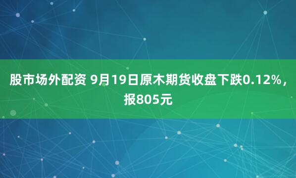 股市场外配资 9月19日原木期货收盘下跌0.12%，报805元