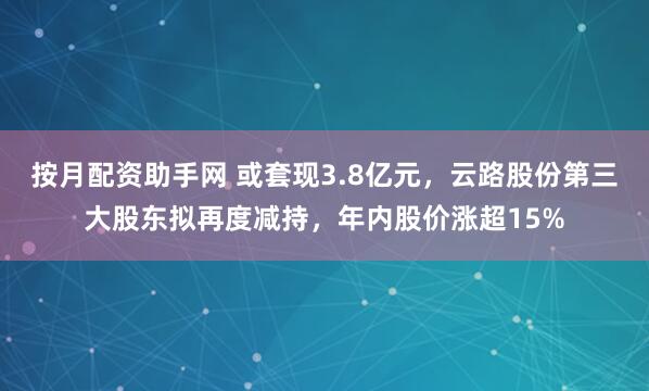 按月配资助手网 或套现3.8亿元，云路股份第三大股东拟再度减持，年内股价涨超15%