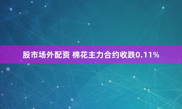 股市场外配资 棉花主力合约收跌0.11%