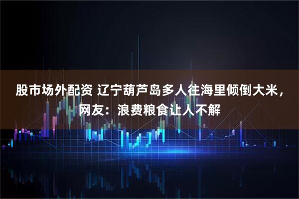 股市场外配资 辽宁葫芦岛多人往海里倾倒大米，网友：浪费粮食让人不解