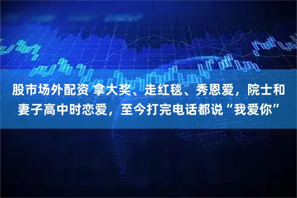 股市场外配资 拿大奖、走红毯、秀恩爱，院士和妻子高中时恋爱，至今打完电话都说“我爱你”