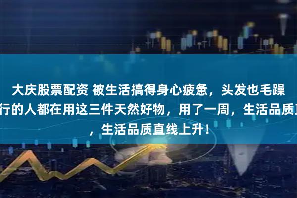 大庆股票配资 被生活搞得身心疲惫，头发也毛躁不堪？懂行的人都在用这三件天然好物，用了一周，生活品质直线上升！