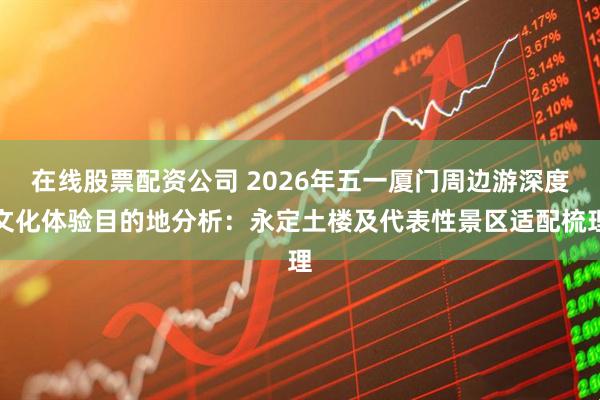 在线股票配资公司 2026年五一厦门周边游深度文化体验目的地分析：永定土楼及代表性景区适配梳理