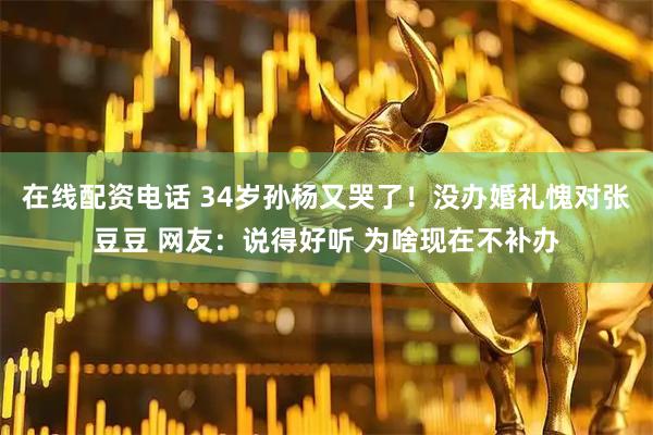 在线配资电话 34岁孙杨又哭了！没办婚礼愧对张豆豆 网友：说得好听 为啥现在不补办