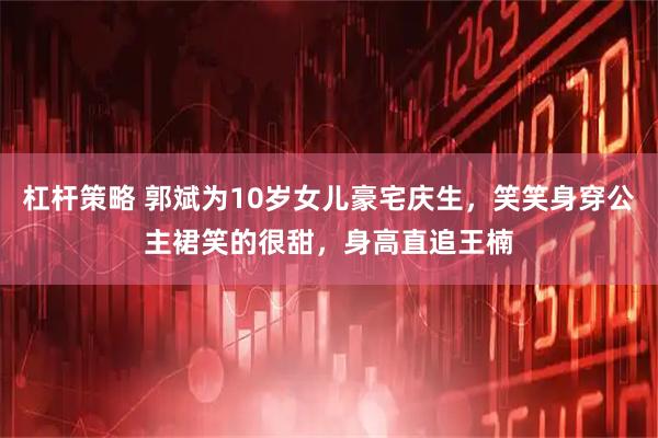 杠杆策略 郭斌为10岁女儿豪宅庆生，笑笑身穿公主裙笑的很甜，身高直追王楠