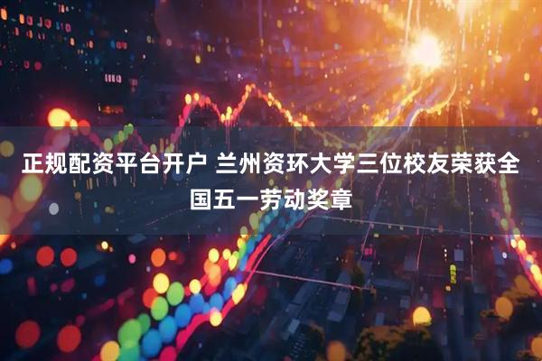 正规配资平台开户 兰州资环大学三位校友荣获全国五一劳动奖章