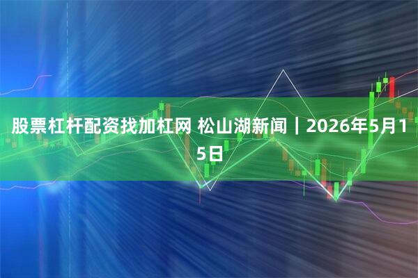 股票杠杆配资找加杠网 松山湖新闻｜2026年5月15日