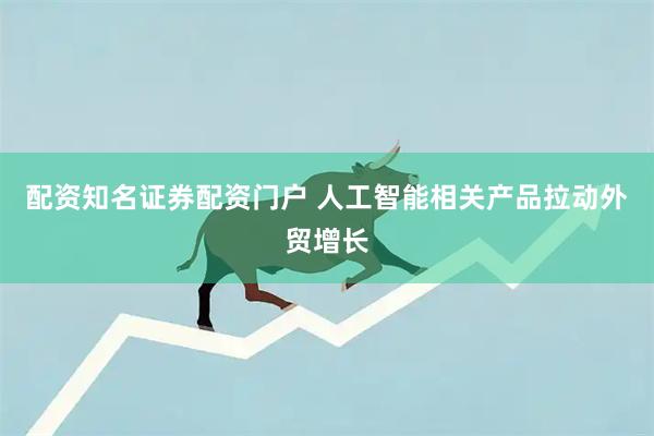 配资知名证券配资门户 人工智能相关产品拉动外贸增长