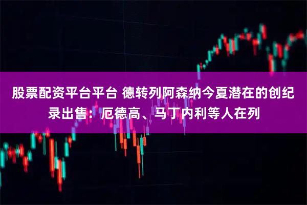 股票配资平台平台 德转列阿森纳今夏潜在的创纪录出售：厄德高、马丁内利等人在列