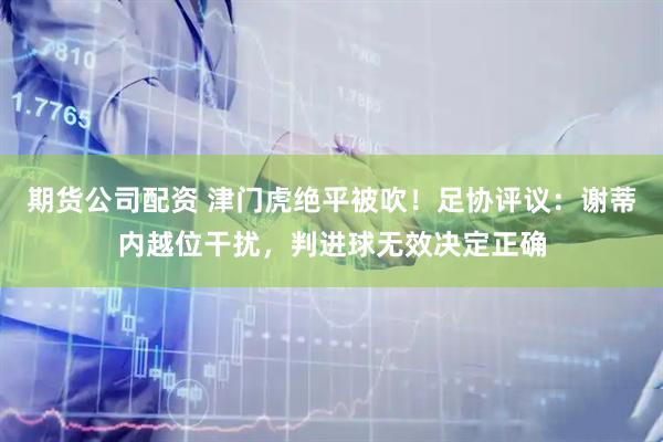 期货公司配资 津门虎绝平被吹！足协评议：谢蒂内越位干扰，判进球无效决定正确