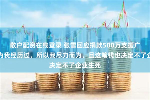 散户配资在线登录 张雪回应捐款500万支援广西：因为我经历过，所以我尽力而为，且这笔钱也决定不了企业生死