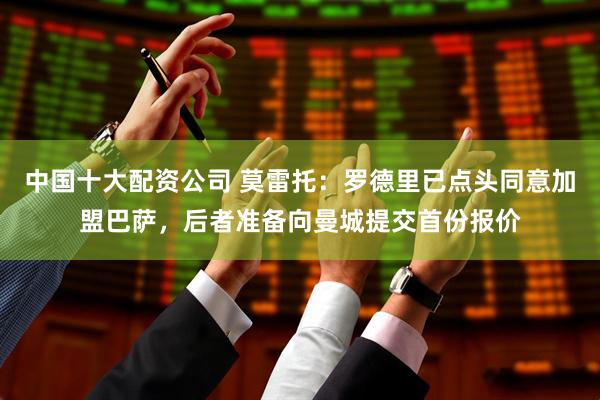 中国十大配资公司 莫雷托：罗德里已点头同意加盟巴萨，后者准备向曼城提交首份报价