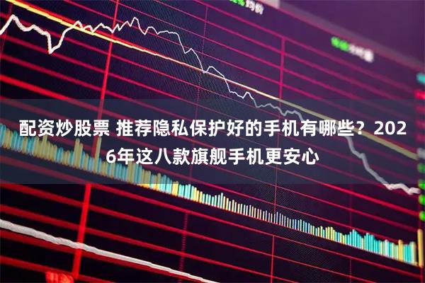 配资炒股票 推荐隐私保护好的手机有哪些？2026年这八款旗舰手机更安心